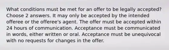 What conditions must be met for an offer to be legally accepted? Choose 2 answers. It may only be accepted by the intended offeree or the offeree's agent. The offer must be accepted within 24 hours of communication. Acceptance must be communicated in words, either written or oral. Acceptance must be unequivocal with no requests for changes in the offer.