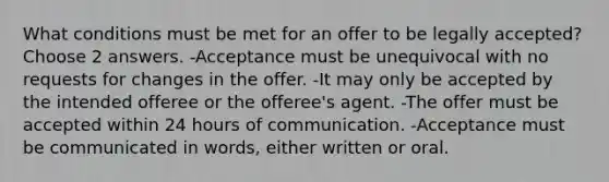 What conditions must be met for an offer to be legally accepted? Choose 2 answers. -Acceptance must be unequivocal with no requests for changes in the offer. -It may only be accepted by the intended offeree or the offeree's agent. -The offer must be accepted within 24 hours of communication. -Acceptance must be communicated in words, either written or oral.