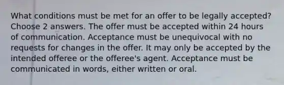 What conditions must be met for an offer to be legally accepted? Choose 2 answers. The offer must be accepted within 24 hours of communication. Acceptance must be unequivocal with no requests for changes in the offer. It may only be accepted by the intended offeree or the offeree's agent. Acceptance must be communicated in words, either written or oral.