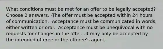 What conditions must be met for an offer to be legally accepted? Choose 2 answers. -The offer must be accepted within 24 hours of communication. -Acceptance must be communicated in words, either written or oral. -Acceptance must be unequivocal with no requests for changes in the offer. -It may only be accepted by the intended offeree or the offeree's agent.