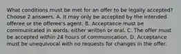 What conditions must be met for an offer to be legally accepted? Choose 2 answers. A. It may only be accepted by the intended offeree or the offeree's agent. B. Acceptance must be communicated in words, either written or oral. C. The offer must be accepted within 24 hours of communication. D. Acceptance must be unequivocal with no requests for changes in the offer.