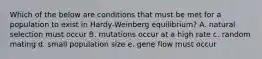 Which of the below are conditions that must be met for a population to exist in Hardy-Weinberg equilibrium? A. natural selection must occur B. mutations occur at a high rate c. random mating d. small population size e. gene flow must occur