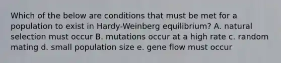 Which of the below are conditions that must be met for a population to exist in Hardy-Weinberg equilibrium? A. natural selection must occur B. mutations occur at a high rate c. random mating d. small population size e. gene flow must occur