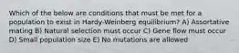 Which of the below are conditions that must be met for a population to exist in Hardy-Weinberg equilibrium? A) Assortative mating B) Natural selection must occur C) Gene flow must occur D) Small population size E) No mutations are allowed