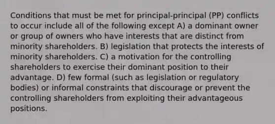 Conditions that must be met for principal-principal (PP) conflicts to occur include all of the following except A) a dominant owner or group of owners who have interests that are distinct from minority shareholders. B) legislation that protects the interests of minority shareholders. C) a motivation for the controlling shareholders to exercise their dominant position to their advantage. D) few formal (such as legislation or regulatory bodies) or informal constraints that discourage or prevent the controlling shareholders from exploiting their advantageous positions.