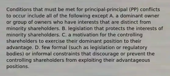 Conditions that must be met for principal-principal (PP) conflicts to occur include all of the following except A. a dominant owner or group of owners who have interests that are distinct from minority shareholders. B. legislation that protects the interests of minority shareholders. C. a motivation for the controlling shareholders to exercise their dominant position to their advantage. D. few formal (such as legislation or regulatory bodies) or informal constraints that discourage or prevent the controlling shareholders from exploiting their advantageous positions.