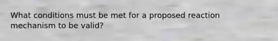 What conditions must be met for a proposed reaction mechanism to be valid?