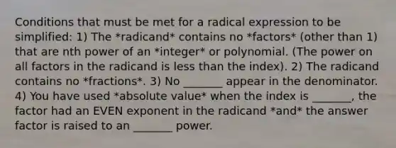 Conditions that must be met for a radical expression to be simplified: 1) The *radicand* contains no *factors* (other than 1) that are nth power of an *integer* or polynomial. (The power on all factors in the radicand is less than the index). 2) The radicand contains no *fractions*. 3) No _______ appear in the denominator. 4) You have used *absolute value* when the index is _______, the factor had an EVEN exponent in the radicand *and* the answer factor is raised to an _______ power.