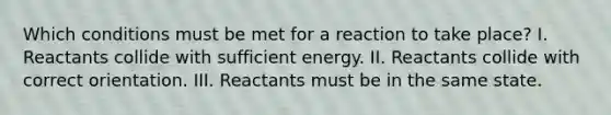 Which conditions must be met for a reaction to take place? I. Reactants collide with sufficient energy. II. Reactants collide with correct orientation. III. Reactants must be in the same state.