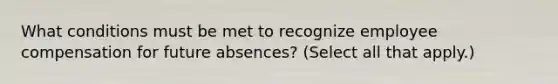 What conditions must be met to recognize employee compensation for future absences? (Select all that apply.)