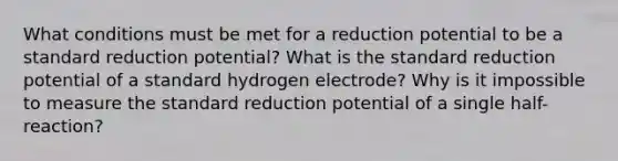 What conditions must be met for a reduction potential to be a standard reduction potential? What is the standard reduction potential of a standard hydrogen electrode? Why is it impossible to measure the standard reduction potential of a single half-reaction?