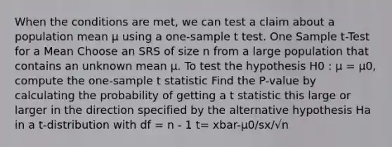 When the conditions are met, we can test a claim about a population mean µ using a one-sample t test. One Sample t-Test for a Mean Choose an SRS of size n from a large population that contains an unknown mean µ. To test the hypothesis H0 : µ = µ0, compute the one-sample t statistic Find the P-value by calculating the probability of getting a t statistic this large or larger in the direction specified by the alternative hypothesis Ha in a t-distribution with df = n - 1 t= xbar-µ0/sx/√n