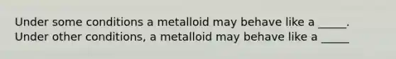 Under some conditions a metalloid may behave like a _____. Under other conditions, a metalloid may behave like a _____