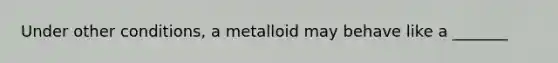 Under other conditions, a metalloid may behave like a _______