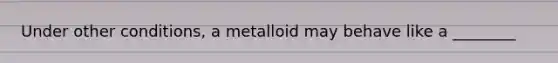 Under other conditions, a metalloid may behave like a ________