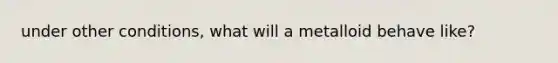 under other conditions, what will a metalloid behave like?