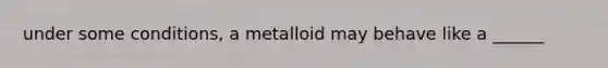 under some conditions, a metalloid may behave like a ______