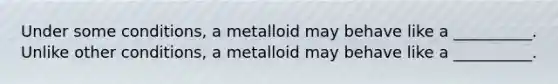 Under some conditions, a metalloid may behave like a __________. Unlike other conditions, a metalloid may behave like a __________.