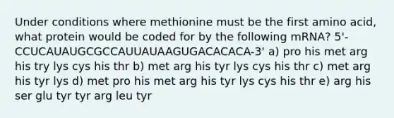 Under conditions where methionine must be the first amino acid, what protein would be coded for by the following mRNA? 5'-CCUCAUAUGCGCCAUUAUAAGUGACACACA-3' a) pro his met arg his try lys cys his thr b) met arg his tyr lys cys his thr c) met arg his tyr lys d) met pro his met arg his tyr lys cys his thr e) arg his ser glu tyr tyr arg leu tyr