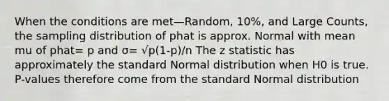 When the conditions are met—Random, 10%, and Large Counts, the sampling distribution of phat is approx. Normal with mean mu of phat= p and σ= √p(1-p)/n The z statistic has approximately the standard Normal distribution when H0 is true. P-values therefore come from the standard Normal distribution