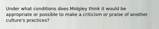 Under what conditions does Midgley think it would be appropriate or possible to make a criticism or praise of another culture's practices?