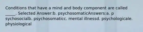 ​Conditions that have a mind and body component are called _____. Selected Answer:b. ​psychosomaticAnswers:a. ​p sychosocialb. ​psychosomaticc. ​mental illnessd. ​psychologicale. ​physiological