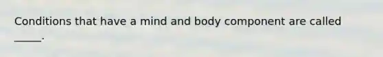 Conditions that have a mind and body component are called _____.