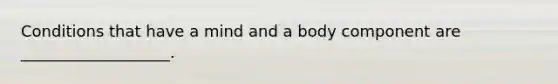 Conditions that have a mind and a body component are ___________________.