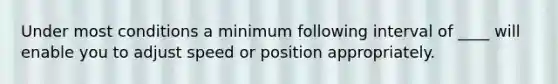 Under most conditions a minimum following interval of ____ will enable you to adjust speed or position appropriately.