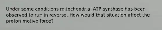 Under some conditions mitochondrial ATP synthase has been observed to run in reverse. How would that situation affect the proton motive force?