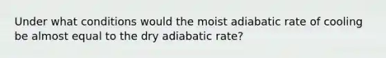 Under what conditions would the moist adiabatic rate of cooling be almost equal to the dry adiabatic rate?