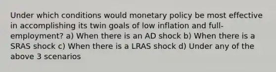 Under which conditions would monetary policy be most effective in accomplishing its twin goals of low inflation and full-employment? a) When there is an AD shock b) When there is a SRAS shock c) When there is a LRAS shock d) Under any of the above 3 scenarios