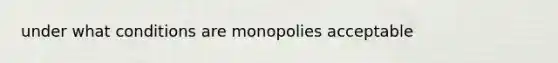 under what conditions are monopolies acceptable