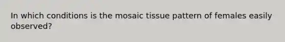 In which conditions is the mosaic tissue pattern of females easily observed?