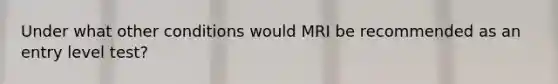 Under what other conditions would MRI be recommended as an entry level test?