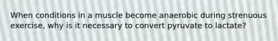 When conditions in a muscle become anaerobic during strenuous exercise, why is it necessary to convert pyruvate to lactate?