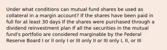 Under what conditions can mutual fund shares be used as collateral in a margin account? If the shares have been paid in full for at least 30 days If the shares were purchased through a dividend reinvestment plan If all the securities in the mutual fund's portfolio are considered marginable by the Federal Reserve Board I or II only I or III only II or III only I, II, or III