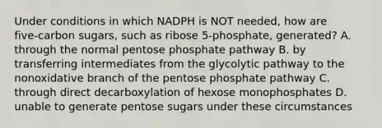 Under conditions in which NADPH is NOT needed, how are five‑carbon sugars, such as ribose 5‑phosphate, generated? A. through the normal pentose phosphate pathway B. by transferring intermediates from the glycolytic pathway to the nonoxidative branch of the pentose phosphate pathway C. through direct decarboxylation of hexose monophosphates D. unable to generate pentose sugars under these circumstances