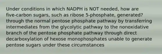 Under conditions in which NADPH is NOT needed, how are five‑carbon sugars, such as ribose 5‑phosphate, generated? through the normal pentose phosphate pathway by transferring intermediates from the glycolytic pathway to the nonoxidative branch of <a href='https://www.questionai.com/knowledge/kU2OmaBWIM-the-pentose-phosphate-pathway' class='anchor-knowledge'>the pentose phosphate pathway</a> through direct decarboxylation of hexose monophosphates unable to generate pentose sugars under these circumstances