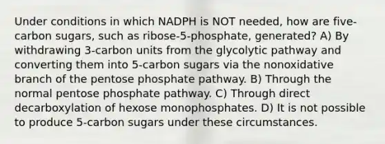 Under conditions in which NADPH is NOT needed, how are five-carbon sugars, such as ribose-5-phosphate, generated? A) By withdrawing 3-carbon units from the glycolytic pathway and converting them into 5-carbon sugars via the nonoxidative branch of the pentose phosphate pathway. B) Through the normal pentose phosphate pathway. C) Through direct decarboxylation of hexose monophosphates. D) It is not possible to produce 5-carbon sugars under these circumstances.