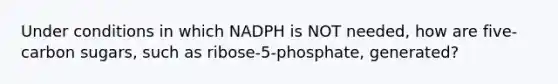 Under conditions in which NADPH is NOT needed, how are five-carbon sugars, such as ribose-5-phosphate, generated?