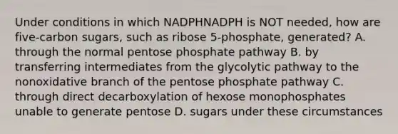 Under conditions in which NADPHNADPH is NOT needed, how are five‑carbon sugars, such as ribose 5‑phosphate, generated? A. through the normal pentose phosphate pathway B. by transferring intermediates from the glycolytic pathway to the nonoxidative branch of the pentose phosphate pathway C. through direct decarboxylation of hexose monophosphates unable to generate pentose D. sugars under these circumstances