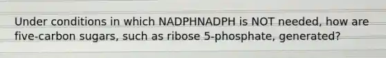 Under conditions in which NADPHNADPH is NOT needed, how are five‑carbon sugars, such as ribose 5‑phosphate, generated?