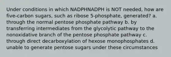 Under conditions in which NADPHNADPH is NOT needed, how are five‑carbon sugars, such as ribose 5‑phosphate, generated? a. through the normal pentose phosphate pathway b. by transferring intermediates from the glycolytic pathway to the nonoxidative branch of the pentose phosphate pathway c. through direct decarboxylation of hexose monophosphates d. unable to generate pentose sugars under these circumstances