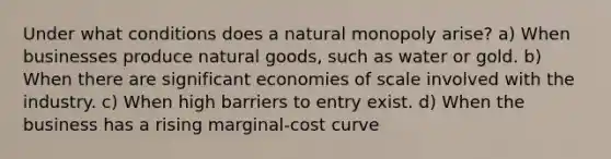 Under what conditions does a natural monopoly arise? a) When businesses produce natural goods, such as water or gold. b) When there are significant economies of scale involved with the industry. c) When high barriers to entry exist. d) When the business has a rising marginal-cost curve