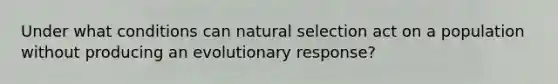 Under what conditions can natural selection act on a population without producing an evolutionary response?