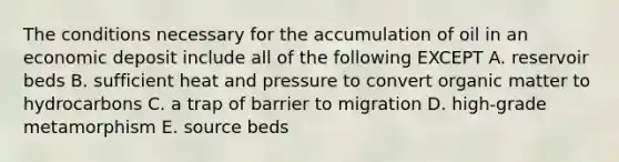 The conditions necessary for the accumulation of oil in an economic deposit include all of the following EXCEPT A. reservoir beds B. sufficient heat and pressure to convert organic matter to hydrocarbons C. a trap of barrier to migration D. high-grade metamorphism E. source beds