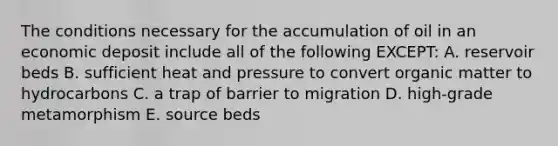 The conditions necessary for the accumulation of oil in an economic deposit include all of the following EXCEPT: A. reservoir beds B. sufficient heat and pressure to convert organic matter to hydrocarbons C. a trap of barrier to migration D. high-grade metamorphism E. source beds