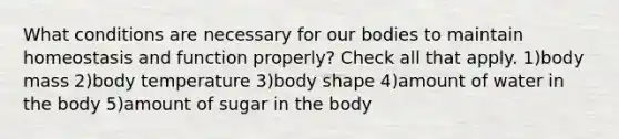 What conditions are necessary for our bodies to maintain homeostasis and function properly? Check all that apply. 1)body mass 2)body temperature 3)body shape 4)amount of water in the body 5)amount of sugar in the body