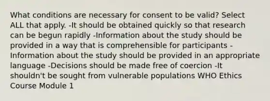 What conditions are necessary for consent to be valid? Select ALL that apply. -It should be obtained quickly so that research can be begun rapidly -Information about the study should be provided in a way that is comprehensible for participants -Information about the study should be provided in an appropriate language -Decisions should be made free of coercion -It shouldn't be sought from vulnerable populations WHO Ethics Course Module 1